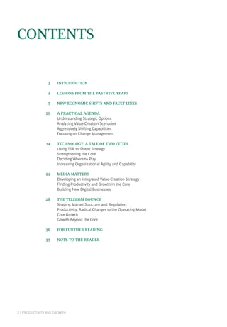 2 | Productivity and Growth
Contents
	 3	 introduction
	 4	 Lessons From the Past Five Years
	 7	 New Economic Shifts and Fault Lines
	10	 A Practical Agenda
Understanding Strategic Options
Analyzing Value Creation Scenarios
Aggressively Shifting Capabilities
Focusing on Change Management
	14	 Technology: A Tale of Two Cities
Using TSR to Shape Strategy
Strengthening the Core
Deciding Where to Play
Increasing Organizational Agility and Capability
	22	 Media Matters
Developing an Integrated Value-Creation Strategy
Finding Productivity and Growth in the Core
Building New Digital Businesses
	28	 The Telecom Bounce
Shaping Market Structure and Regulation
Productivity: Radical Changes to the Operating Model
Core Growth
Growth Beyond the Core
	36	 For Further Reading
	37	 Note to the Reader
 