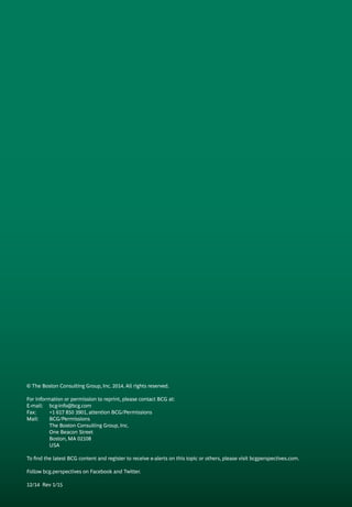 © The Boston Consulting Group, Inc. 2014. All rights reserved.
For information or permission to reprint, please contact BCG at:
E-mail: 	 bcg-info@bcg.com
Fax: 	 +1 617 850 3901, attention BCG/Permissions
Mail: 	 BCG/Permissions
	 The Boston Consulting Group, Inc.
	 One Beacon Street
	 Boston, MA 02108
	 USA
To find the latest BCG content and register to receive e-alerts on this topic or others, please visit bcgperspectives.com.
Follow bcg.perspectives on Facebook and Twitter.
12/14 Rev 1/15
 