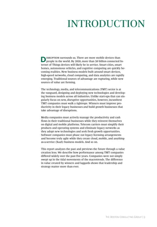 The Boston Consulting Group | 3
Disruption surrounds us. There are more mobile devices than
people in the world. By 2020, more than 50 billion connected In-
ternet of Things devices will likely be in service. Smart cities, smart
homes, autonomous vehicles, and cognitive computing are quickly be-
coming realities. New business models built around smart devices,
high-speed networks, cloud computing, and data analytics are rapidly
emerging. Traditional sources of advantage are rupturing, while new
sources of value are forming.
The technology, media, and telecommunications (TMT) sector is at
the vanguard, designing and deploying new technologies and develop-
ing business models across all industries. Unlike start-ups that can sin-
gularly focus on new, disruptive opportunities, however, incumbent
TMT companies must walk a tightrope. Winners must improve pro-
ductivity in their legacy businesses and build growth businesses that
take advantage of disruptions.
Media companies must actively manage the productivity and cash
flows in their traditional businesses while they reinvent themselves
on digital and mobile platforms. Telecom carriers must simplify their
products and operating systems and eliminate legacy networks as
they adopt new technologies and seek fresh growth opportunities.
Software companies must phase out legacy licensing arrangements
and become truly agile while they create cloud, mobile, and anything-
as-a-service (XaaS) business models. And so on.
This report analyzes the past and previews the future through a value
creation lens. We describe how performance among TMT companies
differed widely over the past five years. Companies were not simply
swept up in the tidal movements of the macrotrends. The difference
in value created by winners and laggards shows that leadership and
strategy matter more than ever.
Introduction
 