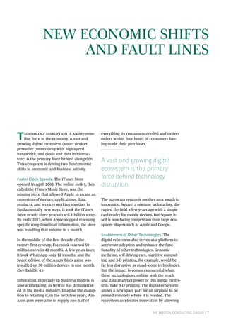 The Boston Consulting Group | 7
Technology disruption is an irrepress-
ible force in the economy. A vast and
growing digital ecosystem (smart devices,
pervasive connectivity with high-speed
bandwidth, and cloud and data infrastruc-
ture) is the primary force behind disruption.
This ecosystem is driving two fundamental
shifts in economic and business activity.
Faster Clock Speeds. The iTunes Store
opened in April 2003. The online outlet, then
called the iTunes Music Store, was the
missing piece that allowed Apple to create an
ecosystem of devices, applications, data,
products, and services working together in
fundamentally new ways. It took the iTunes
Store nearly three years to sell 1 billion songs.
By early 2013, when Apple stopped releasing
specific song-download information, the store
was handling that volume in a month.
In the middle of the first decade of the
twenty-first century, Facebook reached 50
million users in 42 months. A few years later,
it took WhatsApp only 12 months, and the
Space edition of the Angry Birds game was
installed on 50 million devices in one month.
(See Exhibit 4.)
Innovation, especially in business models, is
also accelerating, as Netflix has demonstrat-
ed in the media industry. Imagine the disrup-
tion to retailing if, in the next few years, Am-
azon.com were able to supply one-half of
everything its consumers needed and deliver
orders within four hours of consumers hav-
ing made their purchases.
A vast and growing digital
ecosystem is the primary
force behind technology
disruption.
The payments system is another area awash in
innovation. Square, a onetime tech darling, dis-
rupted the field a few years ago with a simple
card reader for mobile devices. But Square it-
self is now facing competition from large eco-
system players such as Apple and Google.
Enablement of Other Technologies. The
digital ecosystem also serves as a platform to
accelerate adoption and enhance the func-
tionality of other technologies. Genomic
medicine, self-driving cars, cognitive comput-
ing, and 3-D printing, for example, would be
far less disruptive as stand-alone technologies.
But the impact becomes exponential when
these technologies combine with the reach
and data analytics power of this digital ecosys-
tem. Take 3-D printing. The digital ecosystem
allows a new spare part for an airplane to be
printed remotely where it is needed. The
ecosystem accelerates innovation by allowing
New Economic Shifts
and Fault Lines
 