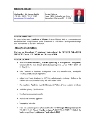 PERSONAL DETAILS
CAREER OBJECTIVE
To synergize my vast experience of 35 years in armed forces, both as a commander and
a teacher-trainer along with four years’ experience as Director of a Management College
with requirements of business education.
. PRESENT OCCUPATION
Working as Consultant (Professional Meteorologist) in SKYMET WEATHER
SERVICES, Sector 125, NOIDA w.e.f.01 August 2014
CAREER PROFILE
• Worked as Director (MBA), in RD Engineering & Management College(699),
Ghaziabad(U.P.) from 01 July 2010 after retiring from IAF on 30 Nov 2009 till
01 July 2014.
• Post Graduate in Business Management with rich administrative, managerial
Teaching and Research experience.
• Joined Air Force Academy in 1975 for Administrative training. Followed by
various service courses including Air staff course 1989.
• Par excellence Academic record. (Throughout Ist
Class & Gold Medalist in MBA).
• Multidisciplinary Qualifications.
• Excellent communication skills
• Proactive & Flexible approach
.
• Impeccable Integrity.
• Flair for academic pursuit (Authored books viz “Strategic Management’(ISBN
978-81-7515-651-7) and “Met for Aviators” (ISBN978-81-7515-717-0)Both the
books are published by Galgotia Publication in 2012.
Gp Capt(Dr.) RM Saxena (Retd.)
+91 120-4124691 / 98181 90113
rakeshsaxena13@gmail.com
Present Address
House # 108, Patrikar Parisar, Sector 5
Vasundhara, Ghaziabad, UP - 201012
 