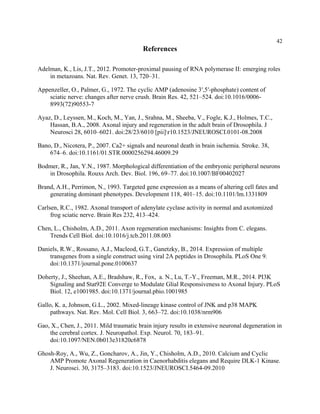 42
References
Adelman, K., Lis, J.T., 2012. Promoter-proximal pausing of RNA polymerase II: emerging roles
in metazoans. Nat. Rev. Genet. 13, 720–31.
Appenzeller, O., Palmer, G., 1972. The cyclic AMP (adenosine 3′,5′-phosphate) content of
sciatic nerve: changes after nerve crush. Brain Res. 42, 521–524. doi:10.1016/0006-
8993(72)90553-7
Ayaz, D., Leyssen, M., Koch, M., Yan, J., Srahna, M., Sheeba, V., Fogle, K.J., Holmes, T.C.,
Hassan, B.A., 2008. Axonal injury and regeneration in the adult brain of Drosophila. J
Neurosci 28, 6010–6021. doi:28/23/6010 [pii]r10.1523/JNEUROSCI.0101-08.2008
Bano, D., Nicotera, P., 2007. Ca2+ signals and neuronal death in brain ischemia. Stroke. 38,
674–6. doi:10.1161/01.STR.0000256294.46009.29
Bodmer, R., Jan, Y.N., 1987. Morphological differentiation of the embryonic peripheral neurons
in Drosophila. Rouxs Arch. Dev. Biol. 196, 69–77. doi:10.1007/BF00402027
Brand, A.H., Perrimon, N., 1993. Targeted gene expression as a means of altering cell fates and
generating dominant phenotypes. Development 118, 401–15. doi:10.1101/lm.1331809
Carlsen, R.C., 1982. Axonal transport of adenylate cyclase activity in normal and axotomized
frog sciatic nerve. Brain Res 232, 413–424.
Chen, L., Chisholm, A.D., 2011. Axon regeneration mechanisms: Insights from C. elegans.
Trends Cell Biol. doi:10.1016/j.tcb.2011.08.003
Daniels, R.W., Rossano, A.J., Macleod, G.T., Ganetzky, B., 2014. Expression of multiple
transgenes from a single construct using viral 2A peptides in Drosophila. PLoS One 9.
doi:10.1371/journal.pone.0100637
Doherty, J., Sheehan, A.E., Bradshaw, R., Fox, a. N., Lu, T.-Y., Freeman, M.R., 2014. PI3K
Signaling and Stat92E Converge to Modulate Glial Responsiveness to Axonal Injury. PLoS
Biol. 12, e1001985. doi:10.1371/journal.pbio.1001985
Gallo, K. a, Johnson, G.L., 2002. Mixed-lineage kinase control of JNK and p38 MAPK
pathways. Nat. Rev. Mol. Cell Biol. 3, 663–72. doi:10.1038/nrm906
Gao, X., Chen, J., 2011. Mild traumatic brain injury results in extensive neuronal degeneration in
the cerebral cortex. J. Neuropathol. Exp. Neurol. 70, 183–91.
doi:10.1097/NEN.0b013e31820c6878
Ghosh-Roy, A., Wu, Z., Goncharov, A., Jin, Y., Chisholm, A.D., 2010. Calcium and Cyclic
AMP Promote Axonal Regeneration in Caenorhabditis elegans and Require DLK-1 Kinase.
J. Neurosci. 30, 3175–3183. doi:10.1523/JNEUROSCI.5464-09.2010
 