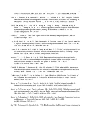 44
survival of tumor cells. Mol. Cell. Biol. 34, MCB.00595–14. doi:10.1128/MCB.00595-14
Kim, M.E., Shrestha, B.R., Blazeski, R., Mason, C.A., Grueber, W.B., 2012. Integrins Establish
Dendrite-Substrate Relationships that Promote Dendritic Self-Avoidance and Patterning in
Drosophila Sensory Neurons. Neuron 73, 79–91. doi:10.1016/j.neuron.2011.10.033
Kirilly, D., Wong, J.J.L., Lim, E.K.H., Wang, Y., Zhang, H., Wang, C., Liao, Q., Wang, H.,
Liou, Y.-C., Wang, H., Yu, F., 2011. Intrinsic epigenetic factors cooperate with the steroid
hormone ecdysone to govern dendrite pruning in Drosophila. Neuron 72, 86–100.
doi:10.1016/j.neuron.2011.08.003
Komiya, Y., Habas, R., 2008. Wnt signal transduction pathways. Organogenesis 4, 68–75.
doi:10.4161/org.4.2.5851
Lee, H.-H., Jan, L.Y., Jan, Y.-N., 2009. Drosophila IKK-related kinase Ik2 and Katanin p60-like
1 regulate dendrite pruning of sensory neuron during metamorphosis. Proc. Natl. Acad. Sci.
106, 6363–6368. doi:10.1073/pnas.0902051106
Lyons, G.R., Andersen, R.O., Abdi, K., Song, W.-S., Kuo, C.T., 2014. Cysteine proteinase-1 and
cut protein isoform control dendritic innervation of two distinct sensory fields by a single
neuron. Cell Rep. 6, 783–91. doi:10.1016/j.celrep.2014.02.003
Murphy, T.H., Li, P., Betts, K., Liu, R., 2008. Two-photon imaging of stroke onset in vivo
reveals that NMDA-receptor independent ischemic depolarization is the major cause of
rapid reversible damage to dendrites and spines. J. Neurosci. 28, 1756–72.
doi:10.1523/JNEUROSCI.5128-07.2008
Ohashi, K., Hosoya, T., Takahashi, K., Hing, H., Mizuno, K., 2000. A Drosophila homolog of
LIM-kinase phosphorylates cofilin and induces actin cytoskeletal reorganization. Biochem.
Biophys. Res. Commun. 276, 1178–85. doi:10.1006/bbrc.2000.3599
Prokopenko, S.N., He, Y., Lu, Y., Bellen, H.J., 2000. Mutations Affecting the Development of
the Peripheral Nervous System in Drosophila: A Molecular Screen for Novel Proteins.
Genetics 156, 1691–1715.
Stone, M.C., Albertson, R.M., Chen, L., Rolls, M.M., 2014. Dendrite injury triggers DLK-
independent regeneration. Cell Rep. 6, 247–53. doi:10.1016/j.celrep.2013.12.022
Stone, M.C., Nguyen, M.M., Tao, J., Allender, D.L., Rolls, M.M., 2010. Global up-regulation of
microtubule dynamics and polarity reversal during regeneration of an axon from a dendrite.
Mol. Biol. Cell 21, 767–77. doi:10.1091/mbc.E09-11-0967
Stone, M.C., Roegiers, F., Rolls, M.M., 2008. Microtubules Have Opposite Orientation in Axons
and Dendrites of Drosophila Neurons. Mol. Biol. Cell 19, 4122–4129.
doi:10.1091/mbc.E07-10-1079
Su, Y.C., Treisman, J.E., Skolnik, E.Y., 1998. The Drosophila Ste20-related kinase misshapen is
 