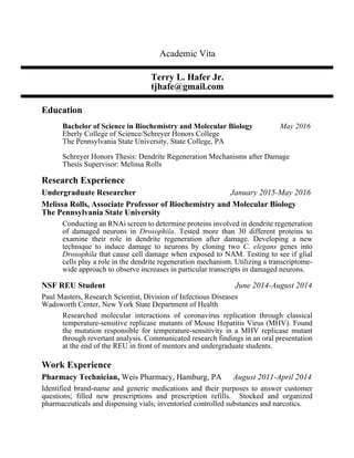 Academic Vita
Terry L. Hafer Jr.
tjhafe@gmail.com
Education
Bachelor of Science in Biochemistry and Molecular Biology May 2016
Eberly College of Science/Schreyer Honors College
The Pennsylvania State University, State College, PA
Schreyer Honors Thesis: Dendrite Regeneration Mechanisms after Damage
Thesis Supervisor: Melissa Rolls
Research Experience
Undergraduate Researcher January 2015-May 2016
Melissa Rolls, Associate Professor of Biochemistry and Molecular Biology
The Pennsylvania State University
Conducting an RNAi screen to determine proteins involved in dendrite regeneration
of damaged neurons in Drosophila. Tested more than 30 different proteins to
examine their role in dendrite regeneration after damage. Developing a new
technique to induce damage to neurons by cloning two C. elegans genes into
Drosophila that cause cell damage when exposed to NAM. Testing to see if glial
cells play a role in the dendrite regeneration mechanism. Utilizing a transcriptome-
wide approach to observe increases in particular transcripts in damaged neurons.  
NSF REU Student June 2014-August 2014
Paul Masters, Research Scientist, Division of Infectious Diseases
Wadsworth Center, New York State Department of Health
Researched molecular interactions of coronavirus replication through classical
temperature-sensitive replicase mutants of Mouse Hepatitis Virus (MHV). Found
the mutation responsible for temperature-sensitivity in a MHV replicase mutant
through revertant analysis. Communicated research findings in an oral presentation
at the end of the REU in front of mentors and undergraduate students.
Work Experience
Pharmacy Technician, Weis Pharmacy, Hamburg, PA August 2011-April 2014
Identified brand-name and generic medications and their purposes to answer customer
questions; filled new prescriptions and prescription refills. Stocked and organized
pharmaceuticals and dispensing vials; inventoried controlled substances and narcotics.
 