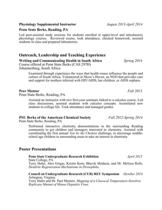 Physiology Supplemental Instructor August 2013-April 2014
Penn State Berks, Reading, PA
Led peer-assisted study sessions for students enrolled in upper-level and introductory
physiology courses. Reviewed exams, took attendance, checked homework, assisted
students in class and prepared laboratories.
Outreach, Leadership and Teaching Experience
Writing and Communicating Health in South Africa Spring 2014
Course offered at Penn State Berks (CAS 297H)  
Johannesburg, South Africa  
Examined through experience the ways that health issues influence the people and
culture of South Africa. Volunteered at Nkosi’s Haven, an NGO that provides care
and support for mothers infected with HIV/AIDS, her children, or AIDS orphans.
Peer Mentor Fall 2013
Penn State Berks, Reading, PA  
Assisted an instructor with two first-year seminars linked to a calculus course. Led
class discussions, assisted students with calculus concepts. Assimilated new
students to college life. Took attendance and managed grades.
PSU Berks of the American Chemical Society Fall 2012-Spring 2014
Penn State Berks, Reading, PA  
Performed interactive chemistry demonstrations in the surrounding Reading
community to get children and teenagers interested in chemistry. Assisted with
coordinating the first annual You be the Chemist challenge, to encourage middle-
school age children in surrounding areas to take an interest in chemistry.
Poster Presentations
Penn State Undergraduate Research Exhibition April 2015
State College, PA
Terry Hafer, Alex Grigas, Kristin Kern, Bhavik Modasia, and Dr. Melissa Rolls.
Dendrite Regeneration Mechanisms in Drosophila,
Council on Undergraduate Research (CUR) REU Symposium October 2014
Arlington, Virginia
Terry Hafer and Dr. Paul Masters. Mapping of a Classical Temperature-Sensitive
Replicase Mutant of Mouse Hepatitis Virus.
 
