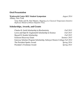 Oral Presentation
Wadsworth Center REU Student Symposium August 2014
Albany, New York
Terry Hafer and Dr. Paul Masters. Mapping of a Classical Temperature-Sensitive
Replicase Mutant of Mouse Hepatitis Virus.
Scholarships, Awards, and Grants
Charles R. Gerth Scholarship in Biochemistry   Fall 2015
Lewis and Opal D. Gugliemelli Scholarship in Science Fall 2015
Bayard D. Kunkle Scholarship   Fall 2015
Erickson Discovery Grant Summer 2015
Gateway Scholars Program Scholarship, Schreyer Honors College Fall 2014
The President Sparks Award   Spring 2014
President’s Freshman Award   Spring 2013
 
