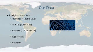 Our Data
• 5 original datasets:
• Training Set (213451x16)
• Test Set (62096 x 15)
• Sessions (10,567,737 x 6)
• Age Brackets
• Countries
 