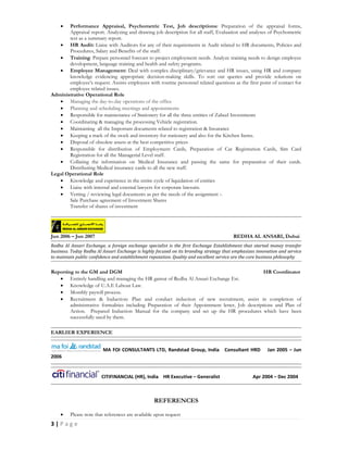 3 | P a g e
 Performance Appraisal, Psychometric Test, Job descriptions: Preparation of the appraisal forms,
Appraisal report. Analyzing and drawing job description for all staff, Evaluation and analyses of Psychometric
test as a summary report.
 HR Audit: Liaise with Auditors for any of their requirements in Audit related to HR documents, Policies and
Procedures, Salary and Benefits of the staff.
 Training: Prepare personnel forecast to project employment needs. Analyze training needs to design employee
development, language training and health and safety programs.
 Employee Management: Deal with complex disciplinary/grievance and HR issues, using HR and company
knowledge evidencing appropriate decision-making skills. To sort out queries and provide solutions on
employee’s request. Assists employees with routine personnel related questions as the first point of contact for
employee related issues.
Administrative Operational Role
 Managing the day-to-day operations of the office
 Planning and scheduling meetings and appointments
 Responsible for maintenance of Stationery for all the three entities of Zabeel Investments
 Coordinating & managing the processing Vehicle registration.
 Maintaining all the Important documents related to registration & Insurance
 Keeping a track of the stock and inventory for stationery and also for the Kitchen Items.
 Disposal of obsolete assets at the best competitive prices
 Responsible for distribution of Employment Cards, Preparation of Car Registration Cards, Sim Card
Registration for all the Managerial Level staff.
 Collating the information on Medical Insurance and passing the same for preparation of their cards.
Distributing Medical insurance cards to all the new staff.
Legal Operational Role
 Knowledge and experience in the entire cycle of liquidation of entities
 Liaise with internal and external lawyers for corporate lawsuits.
 Vetting / reviewing legal documents as per the needs of the assignment :-
Sale Purchase agreement of Investment Shares
Transfer of shares of investment
Jun 2006 – Jun 2007 REDHA AL ANSARI, Dubai
Redha Al Ansari Exchange, a foreign exchange specialist is the first Exchange Establishment that started money transfer
business. Today Redha Al Ansari Exchange is highly focused on its branding strategy that emphasizes innovation and service
to maintain public confidence and establishment reputation. Quality and excellent service are the core business philosophy
Reporting to the GM and DGM HR Coordinator
 Entirely handling and managing the HR gamut of Redha Al Ansari Exchange Est.
 Knowledge of U.A.E Labour Law.
 Monthly payroll process.
 Recruitment & Induction: Plan and conduct induction of new recruitment, assist in completion of
administrative formalities including Preparation of their Appointment letter, Job descriptions and Plan of
Action. Prepared Induction Manual for the company and set up the HR procedures which have been
successfully used by them.
EARLIER EXPERIENCE
MA FOI CONSULTANTS LTD, Randstad Group, India Consultant HRD Jan 2005 – Jun
2006
CITIFINANCIAL (HR), India HR Executive – Generalist Apr 2004 – Dec 2004
REFERENCES
 Please note that references are available upon request
 