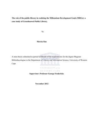 The role of the public library in realizing the Millennium Development Goals (MDGs): a
case study of Groenheuwel Public Library.
by
Mercia Sias
A mini-thesis submitted in partial fulfilment of the requirements for the degree Magister
Bibliothecologiae in the Department of Library and Information Science, University of Western
Cape
Supervisor: Professor George Fredericks
November 2012
 
 
 
 
 