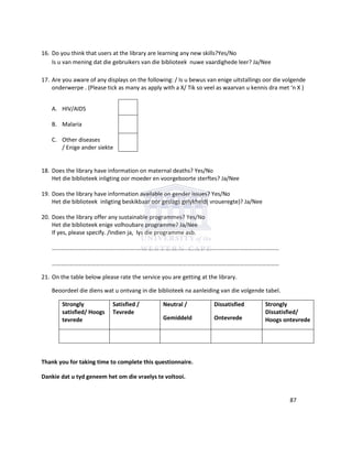 16. Do you think that users at the library are learning any new skills?Yes/No
Is u van mening dat die gebruikers van die biblioteek nuwe vaardighede leer? Ja/Nee
17. Are you aware of any displays on the following: / Is u bewus van enige uitstallings oor die volgende
onderwerpe . (Please tick as many as apply with a X/ Tik so veel as waarvan u kennis dra met ‘n X )
A. HIV/AIDS
B. Malaria
C. Other diseases
/ Enige ander siekte
18. Does the library have information on maternal deaths? Yes/No
Het die biblioteek inligting oor moeder en voorgeboorte sterftes? Ja/Nee
19. Does the library have information available on gender issues? Yes/No
Het die biblioteek inligting beskikbaar oor geslags gelykheid( vroueregte)? Ja/Nee
20. Does the library offer any sustainable programmes? Yes/No
Het die biblioteek enige volhoubare programme? Ja/Nee
If yes, please specify. /Indien ja, lys die programme asb.
…………………………………………………………………………………………………………………………………………
…………………………………………………………………………………………………………………………………………
21. On the table below please rate the service you are getting at the library.
Beoordeel die diens wat u ontvang in die biblioteek na aanleiding van die volgende tabel.
Strongly
satisfied/ Hoogs
tevrede
Satisfied /
Tevrede
Neutral /
Gemiddeld
Dissatisfied
Ontevrede
Strongly
Dissatisfied/
Hoogs ontevrede
Thank you for taking time to complete this questionnaire.
Dankie dat u tyd geneem het om die vraelys te voltooi.
87
 
 
 
 
 