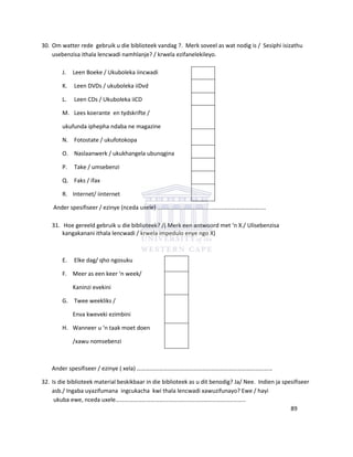 30. Om watter rede gebruik u die biblioteek vandag ?. Merk soveel as wat nodig is / Sesiphi isizathu
usebenzisa ithala lencwadi namhlanje? / krwela ezifanelekileyo.
J. Leen Boeke / Ukuboleka iincwadi
K. Leen DVDs / ukuboleka iiDvd
L. Leen CDs / Ukuboleka iiCD
M. Lees koerante en tydskrifte /
ukufunda iphepha ndaba ne magazine
N. Fotostate / ukufotokopa
O. Naslaanwerk / ukukhangela ubunqgina
P. Take / umsebenzi
Q. Faks / ifax
R. Internet/ iinternet
Ander spesifiseer / ezinye (nceda uxele) …………………………………………………………….....
31. Hoe gereeld gebruik u die biblioteek? /( Merk een antwoord met ‘n X./ Ulisebenzisa
kangakanani ithala lencwadi / krwela impedulo enye ngo X)
E. Elke dag/ qho ngosuku
F. Meer as een keer ‘n week/
Kaninzi evekini
G. Twee weekliks /
Enva kweveki ezimbini
H. Wanneer u ‘n taak moet doen
/xawu nomsebenzi
Ander spesifiseer / ezinye ( xela) …………………………………………………………………………………
32. Is die biblioteek material beskikbaar in die biblioteek as u dit benodig? Ja/ Nee. Indien ja spesifiseer
asb./ Ingaba uyazifumana ingcukacha kwi thala lencwadi xawuzifunayo? Ewe / hayi
ukuba ewe, nceda uxele……………………………………………………………………………..
89
 
 
 
 
 