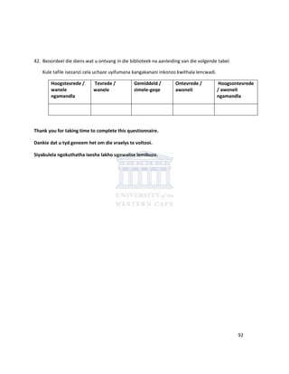 42. Beoordeel die diens wat u ontvang in die biblioteek na aanleiding van die volgende tabel.
Kule tafile isezanzi cela uchaze uyifumana kangakanani inkonzo kwithala lencwadi.
Hoogstevrede /
wanele
ngamandla
Tevrede /
wanele
Gemiddeld /
zimele-geqe
Ontevrede /
awoneli
Hoogsontevrede
/ awoneli
ngamandla
Thank you for taking time to complete this questionnaire.
Dankie dat u tyd geneem het om die vraelys te voltooi.
Siyabulela ngokuthatha ixesha lakho ugewalise lemibuzo.
92
 
 
 
 
 