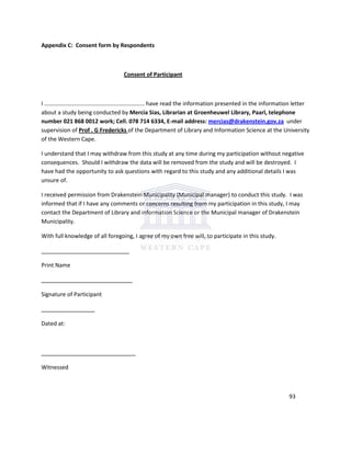 Appendix C: Consent form by Respondents
Consent of Participant
I …………………………………………………………… have read the information presented in the information letter
about a study being conducted by Mercia Sias, Librarian at Groenheuwel Library, Paarl, telephone
number 021 868 0012 work; Cell. 078 714 6334, E-mail address: mercias@drakenstein.gov.za under
supervision of Prof . G Fredericks of the Department of Library and Information Science at the University
of the Western Cape.
I understand that I may withdraw from this study at any time during my participation without negative
consequences. Should I withdraw the data will be removed from the study and will be destroyed. I
have had the opportunity to ask questions with regard to this study and any additional details I was
unsure of.
I received permission from Drakenstein Municipality (Municipal manager) to conduct this study. I was
informed that if I have any comments or concerns resulting from my participation in this study, I may
contact the Department of Library and information Science or the Municipal manager of Drakenstein
Municipality.
With full knowledge of all foregoing, I agree of my own free will, to participate in this study.
____________________________
Print Name
_____________________________
Signature of Participant
_________________
Dated at:
______________________________
Witnessed
93
 
 
 
 
 