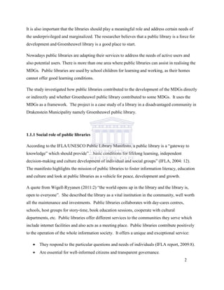 It is also important that the libraries should play a meaningful role and address certain needs of
the underprivileged and marginalized. The researcher believes that a public library is a force for
development and Groenheuwel library is a good place to start.
Nowadays public libraries are adapting their services to address the needs of active users and
also potential users. There is more than one area where public libraries can assist in realising the
MDGs. Public libraries are used by school children for learning and working, as their homes
cannot offer good learning conditions.
The study investigated how public libraries contributed to the development of the MDGs directly
or indirectly and whether Groenheuwel public library contributed to some MDGs. It uses the
MDGs as a framework. The project is a case study of a library in a disadvantaged community in
Drakenstein Municipality namely Groenheuwel public library.
1.1.1 Social role of public libraries
According to the IFLA/UNESCO Public Library Manifesto, a public library is a “gateway to
knowledge” which should provide”…basic conditions for lifelong learning, independent
decision-making and culture development of individual and social groups” (IFLA, 2004: 12).
The manifesto highlights the mission of public libraries to foster information literacy, education
and culture and look at public libraries as a vehicle for peace, development and growth.
A quote from Wigell-Ryyanen (2011:2) “the world opens up in the library and the library is,
open to everyone”. She described the library as a vital institution in the community, well worth
all the maintenance and investments. Public libraries collaborates with day-cares centres,
schools, host groups for story-time, book education sessions, cooperate with cultural
departments, etc. Public libraries offer different services to the communities they serve which
include internet facilities and also acts as a meeting place. Public libraries contribute positively
to the operation of the whole information society. It offers a unique and exceptional service:
 They respond to the particular questions and needs of individuals (IFLA report, 2009:8).
 Are essential for well-informed citizens and transparent governance.
2
 
 
 
 
 