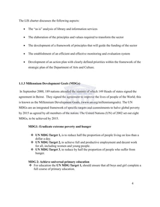 The LIS charter discusses the following aspects:
 The “as is” analysis of library and information services
 The elaboration of the principles and values required to transform the sector
 The development of a framework of principles that will guide the funding of the sector
 The establishment of an efficient and effective monitoring and evaluation system
 Development of an action plan with clearly defined priorities within the framework of the
strategic plan of the Department of Arts and Culture.
1.1.3 Millennium Development Goals (MDGs)
In September 2000, 189 nations attended the summit of which 149 Heads of states signed the
agreement in Beirut. They signed the agreement to improve the lives of people of the World; this
is known as the Millennium Development Goals, (www.un.org/millenniumgoals). The UN
MDGs are an integrated framework of specific targets and commitments to halve global poverty
by 2015 as agreed by all members of the nation. The United Nations (UN) of 2002 set out eight
MDGs, to be achieved by 2015.
MDG1: Eradicate extreme poverty and hunger
 UN MDG Target 1, is to reduce half the proportion of people living on less than a
dollar a day.
 UN MDG Target 2, to achieve full and productive employment and decent work
for all, including women and young people.
 UN MDG Target 3, to reduce by half the proportion of people who suffer from
hunger.
MDG 2: Achieve universal primary education
 For education the UN MDG Target 1, should ensure that all boys and girl complete a
full course of primary education.
4
 
 
 
 
 