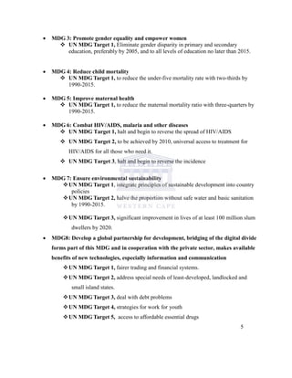  MDG 3: Promote gender equality and empower women
 UN MDG Target 1, Eliminate gender disparity in primary and secondary
education, preferably by 2005, and to all levels of education no later than 2015.
 MDG 4: Reduce child mortality
 UN MDG Target 1, to reduce the under-five mortality rate with two-thirds by
1990-2015.
 MDG 5: Improve maternal health
 UN MDG Target 1, to reduce the maternal mortality ratio with three-quarters by
1990-2015.
 MDG 6: Combat HIV/AIDS, malaria and other diseases
 UN MDG Target 1, halt and begin to reverse the spread of HIV/AIDS
 UN MDG Target 2, to be achieved by 2010, universal access to treatment for
HIV/AIDS for all those who need it.
 UN MDG Target 3, halt and begin to reverse the incidence
 MDG 7: Ensure environmental sustainability
UN MDG Target 1, integrate principles of sustainable development into country
policies
UN MDG Target 2, halve the proportion without safe water and basic sanitation
by 1990-2015.
UN MDG Target 3, significant improvement in lives of at least 100 million slum
dwellers by 2020.
 MDG8: Develop a global partnership for development, bridging of the digital divide
forms part of this MDG and in cooperation with the private sector, makes available
benefits of new technologies, especially information and communication
UN MDG Target 1, fairer trading and financial systems.
UN MDG Target 2, address special needs of least-developed, landlocked and
small island states.
UN MDG Target 3, deal with debt problems
UN MDG Target 4, strategies for work for youth
UN MDG Target 5, access to affordable essential drugs
5
 
 
 
 
 