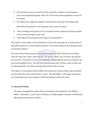  LIS information resources and ICT facilities should be available to the information
society and marginalised groups. Only 10% of the South African population are users of
the internet.
 The Charter also emphasizes children, school learners and youth with reading needs.
Hart (2010:82) quoted the vision statement of the charter as follows:
 “The overarching social goal of LIS is to build the human, intellectual and social capital
crucial to the knowledge society” and
 “The model of LIS presented in the Charter is developmental.”
The Charter‟s vision makes it clear that libraries will be easily accessible for everyone and will
bring about inclusion or social cohesion and justice. The Charter addresses developmental issues
at community libraries.
The vision of the Charter promises that LIS are in reach of all South Africans free of charge.
There are many sub- sectors, which ensure a LIS system, which is free of barriers and equality
for all citizens. The needs of citizens with disabilities will be fulfilling which are included in the
norms and standards of LIS. The staff will be professionals; they will have codes of ethics and
are held responsible. The Charter provides the inclusion of all in society.
The Charter is of the opinion that the MDGs can be achieved, when the library and information
services follow the vision of the Charter as stated. The eight MDGs, with targets and progress,
were formulated in previous meetings in 1990 and should be achieved by 2015.
1.2. Research Problem
The study investigated how public libraries contribute to the realisation of the different
MDGs. The project is a case study of a library in a disadvantaged community in Drakenstein
Municipality (Groenheuwel Library)
7
 
 
 
 
 