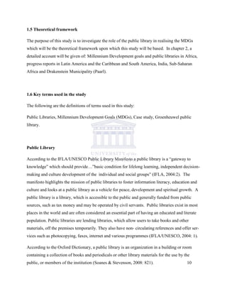 1.5 Theoretical framework
The purpose of this study is to investigate the role of the public library in realising the MDGs
which will be the theoretical framework upon which this study will be based. In chapter 2, a
detailed account will be given of: Millennium Development goals and public libraries in Africa,
progress reports in Latin America and the Caribbean and South America, India, Sub-Saharan
Africa and Drakenstein Municipality (Paarl).
1.6 Key terms used in the study
The following are the definitions of terms used in this study:
Public Libraries, Millennium Development Goals (MDGs), Case study, Groenheuwel public
library.
Public Library
According to the IFLA/UNESCO Public Library Manifesto a public library is a “gateway to
knowledge” which should provide…”basic condition for lifelong learning, independent decision-
making and culture development of the individual and social groups” (IFLA, 2004:2). The
manifesto highlights the mission of public libraries to foster information literacy, education and
culture and looks at a public library as a vehicle for peace, development and spiritual growth. A
public library is a library, which is accessible to the public and generally funded from public
sources, such as tax money and may be operated by civil servants. Public libraries exist in most
places in the world and are often considered an essential part of having an educated and literate
population. Public libraries are lending libraries, which allow users to take books and other
materials, off the premises temporarily. They also have non- circulating references and offer ser-
vices such as photocopying, faxes, internet and various programmes (IFLA/UNESCO, 2004: 1).
According to the Oxford Dictionary, a public library is an organization in a building or room
containing a collection of books and periodicals or other library materials for the use by the
public, or members of the institution (Soanes & Stevenson, 2008: 821). 10
 
 
 
 
 