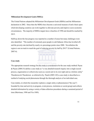 Millennium Development Goals (MDGs)
The United Nations adopted the Millennium Development Goals (MDGs) and the Millennium
declaration in 2002. Since then the MDGs have become a universal measure of and a basis upon
which developing countries can work together to alleviate poverty and improve socio-economic
circumstances. The majority of MDGs targets have a baseline of 1990 and should be reached by
2015.
Halfway down the line progress was reported in a number of areas but many challenges were
also identified. “The number of extremely poor people in sub-Saharan Africa has levelled off,
and the poverty rate declined by nearly six percentage points since 2000. Nevertheless the
region is not on track to reach the goal of reducing poverty by half by 2015” (United Nations,
2007:4).
Case study
The appropriate research strategy for this study is considered to be the case study method. Payne
& Payne (2004:31) define a case study as “a very detailed research inquiry into a single (social
process, organisation or collectively) seen as a social unit in its own right and as a holistic entity”
Theodorson & Theodorson as referred to by Punch (2005:145) a case study is described as a
method of studying social phenomena through the thorough analysis of an individual case.
Case studies, in which the researcher explores a single entity or phenomenon (“the case”)
bounded by time and activity (a program, event process, institution or social group) and collects
detailed information by using a variety of data collection procedures during a sustained period of
time (Merriman, 1998 and Yin 1989).
11
 
 
 
 
 