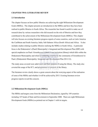 CHAPTER TWO: LITERATURE REVIEW
2.1 Introduction
The chapter focuses on how public libraries are achieving the eight Millennium Development
Goals (MDGs). The chapter presents an introduction to the MDGs and how they have been
realised in public libraries in South Africa. The researcher has found it useful to make use of
research done by various researchers who did research on the role of libraries and how they
contributed to the achievement of the Millennium Development Goals (MDGs). This chapter
will also focuses on existing literature progress reports of some countries, such as Latin America
the Caribbean and South America, India, Sub Saharan Africa (South Africa) and Africa. It also
includes studies relating to public libraries realising the MDGs in South Africa. A particular
focus is the Drakenstein‟s (Paarl) Municipality‟s Integrated and Development Plan (IDP) with
special emphasize on Paarl. Groenheuwel Library is an institution (library) which falls within the
Drakenstein Municipality and which is rendering a service to the community of Groenheuwel in
Paarl, (Drakenstein Municipality: Integrated and Development Plan 2011/12).
The study areas covered were adult users and their purpose of using the library. The study also
covered the usage of the ICT, and programmes or projects at the library.
The literature review clearly shows a great concern about the worrying aspect of the realisation
of some of the MDGs and whether it will be achieved by 2015. Existing literature review
progress reports reveal this concern.
2.2 Millennium Development Goals (MDGs)
The MDGs and targets come from the Millennium Declaration, signed by 189 countries
including 147 heads of State and Government in September 2000. There are eight Millennium
Development Goals (MDGs) as pointed out in Chapter 1 with its targets.
14
 
 
 
 
 