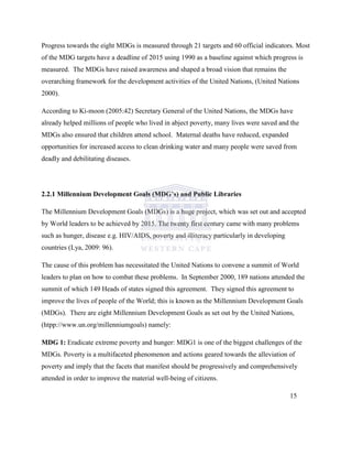 Progress towards the eight MDGs is measured through 21 targets and 60 official indicators. Most
of the MDG targets have a deadline of 2015 using 1990 as a baseline against which progress is
measured. The MDGs have raised awareness and shaped a broad vision that remains the
overarching framework for the development activities of the United Nations, (United Nations
2000).
According to Ki-moon (2005:42) Secretary General of the United Nations, the MDGs have
already helped millions of people who lived in abject poverty, many lives were saved and the
MDGs also ensured that children attend school. Maternal deaths have reduced, expanded
opportunities for increased access to clean drinking water and many people were saved from
deadly and debilitating diseases.
2.2.1 Millennium Development Goals (MDG’s) and Public Libraries
The Millennium Development Goals (MDGs) is a huge project, which was set out and accepted
by World leaders to be achieved by 2015. The twenty first century came with many problems
such as hunger, disease e.g. HIV/AIDS, poverty and illiteracy particularly in developing
countries (Lya, 2009: 96).
The cause of this problem has necessitated the United Nations to convene a summit of World
leaders to plan on how to combat these problems. In September 2000, 189 nations attended the
summit of which 149 Heads of states signed this agreement. They signed this agreement to
improve the lives of people of the World; this is known as the Millennium Development Goals
(MDGs). There are eight Millennium Development Goals as set out by the United Nations,
(htpp://www.un.org/millenniumgoals) namely:
MDG 1: Eradicate extreme poverty and hunger: MDG1 is one of the biggest challenges of the
MDGs. Poverty is a multifaceted phenomenon and actions geared towards the alleviation of
poverty and imply that the facets that manifest should be progressively and comprehensively
attended in order to improve the material well-being of citizens.
15
 
 
 
 
 