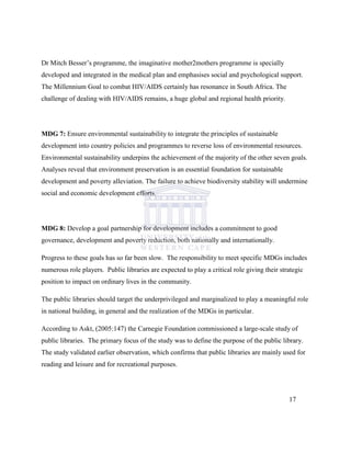 Dr Mitch Besser‟s programme, the imaginative mother2mothers programme is specially
developed and integrated in the medical plan and emphasises social and psychological support.
The Millennium Goal to combat HIV/AIDS certainly has resonance in South Africa. The
challenge of dealing with HIV/AIDS remains, a huge global and regional health priority.
MDG 7: Ensure environmental sustainability to integrate the principles of sustainable
development into country policies and programmes to reverse loss of environmental resources.
Environmental sustainability underpins the achievement of the majority of the other seven goals.
Analyses reveal that environment preservation is an essential foundation for sustainable
development and poverty alleviation. The failure to achieve biodiversity stability will undermine
social and economic development efforts.
MDG 8: Develop a goal partnership for development includes a commitment to good
governance, development and poverty reduction, both nationally and internationally.
Progress to these goals has so far been slow. The responsibility to meet specific MDGs includes
numerous role players. Public libraries are expected to play a critical role giving their strategic
position to impact on ordinary lives in the community.
The public libraries should target the underprivileged and marginalized to play a meaningful role
in national building, in general and the realization of the MDGs in particular.
According to Askt, (2005:147) the Carnegie Foundation commissioned a large-scale study of
public libraries. The primary focus of the study was to define the purpose of the public library.
The study validated earlier observation, which confirms that public libraries are mainly used for
reading and leisure and for recreational purposes.
17
 
 
 
 
 