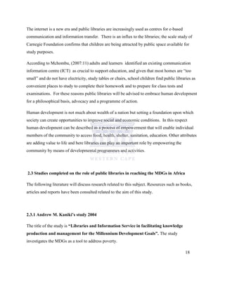 The internet is a new era and public libraries are increasingly used as centres for e-based
communication and information transfer. There is an influx to the libraries; the scale study of
Carnegie Foundation confirms that children are being attracted by public space available for
study purposes.
According to Mchombu, (2007:11) adults and learners identified an existing communication
information centre (ICT) as crucial to support education, and given that most homes are “too
small” and do not have electricity, study tables or chairs, school children find public libraries as
convenient places to study to complete their homework and to prepare for class tests and
examinations. For these reasons public libraries will be advised to embrace human development
for a philosophical basis, advocacy and a programme of action.
Human development is not much about wealth of a nation but setting a foundation upon which
society can create opportunities to improve social and economic conditions. In this respect
human development can be described as a process of empowerment that will enable individual
members of the community to access food, health, shelter, sanitation, education. Other attributes
are adding value to life and here libraries can play an important role by empowering the
community by means of developmental programmes and activities.
2.3 Studies completed on the role of public libraries in reaching the MDGs in Africa
The following literature will discuss research related to this subject. Resources such as books,
articles and reports have been consulted related to the aim of this study.
2.3.1 Andrew M. Kaniki’s study 2004
The title of the study is “Libraries and Information Service in facilitating knowledge
production and management for the Millennium Development Goals”. The study
investigates the MDGs as a tool to address poverty.
18
 
 
 
 
 