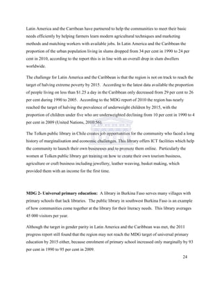 Latin America and the Carribean have partnered to help the communities to meet their basic
needs efficiently by helping farmers learn modern agricultural techniques and marketing
methods and matching workers with available jobs. In Latin America and the Caribbean the
proportion of the urban population living in slums dropped from 34 per cent in 1990 to 24 per
cent in 2010, according to the report this is in line with an overall drop in slum dwellers
worldwide.
The challenge for Latin America and the Caribbean is that the region is not on track to reach the
target of halving extreme poverty by 2015. According to the latest data available the proportion
of people living on less than $1.25 a day in the Caribbean only decreased from 29 per cent to 26
per cent during 1990 to 2005. According to the MDG report of 2010 the region has nearly
reached the target of halving the prevalence of underweight children by 2015, with the
proportion of children under five who are underweighted declining from 10 per cent in 1990 to 4
per cent in 2009 (United Nations, 2010:56).
The Tolken public library in Chile creates job opportunities for the community who faced a long
history of marginalisation and economic challenges. This library offers ICT facilities which help
the community to launch their own businesses and to promote them online. Particularly the
women at Tolken public library get training on how to create their own tourism business,
agriculture or craft business including jewellery, leather weaving, basket making, which
provided them with an income for the first time.
MDG 2- Universal primary education: A library in Burkina Faso serves many villages with
primary schools that lack libraries. The public library in southwest Burkina Faso is an example
of how communities come together at the library for their literacy needs. This library averages
45 000 visitors per year.
Although the target in gender parity in Latin America and the Caribbean was met, the 2011
progress report still found that the region may not reach the MDG target of universal primary
education by 2015 either, because enrolment of primary school increased only marginally by 93
per cent in 1990 to 95 per cent in 2009.
24
 
 
 
 
 