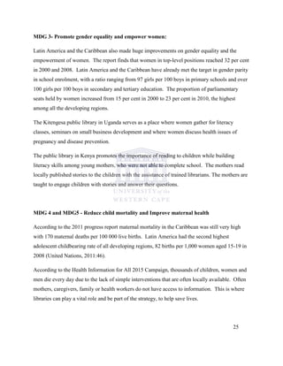 MDG 3- Promote gender equality and empower women:
Latin America and the Caribbean also made huge improvements on gender equality and the
empowerment of women. The report finds that women in top-level positions reached 32 per cent
in 2000 and 2008. Latin America and the Caribbean have already met the target in gender parity
in school enrolment, with a ratio ranging from 97 girls per 100 boys in primary schools and over
100 girls per 100 boys in secondary and tertiary education. The proportion of parliamentary
seats held by women increased from 15 per cent in 2000 to 23 per cent in 2010, the highest
among all the developing regions.
The Kitengesa public library in Uganda serves as a place where women gather for literacy
classes, seminars on small business development and where women discuss health issues of
pregnancy and disease prevention.
The public library in Kenya promotes the importance of reading to children while building
literacy skills among young mothers, who were not able to complete school. The mothers read
locally published stories to the children with the assistance of trained librarians. The mothers are
taught to engage children with stories and answer their questions.
MDG 4 and MDG5 - Reduce child mortality and Improve maternal health
According to the 2011 progress report maternal mortality in the Caribbean was still very high
with 170 maternal deaths per 100 000 live births. Latin America had the second highest
adolescent childbearing rate of all developing regions, 82 births per 1,000 women aged 15-19 in
2008 (United Nations, 2011:46).
According to the Health Information for All 2015 Campaign, thousands of children, women and
men die every day due to the lack of simple interventions that are often locally available. Often
mothers, caregivers, family or health workers do not have access to information. This is where
libraries can play a vital role and be part of the strategy, to help save lives.
25
 
 
 
 
 