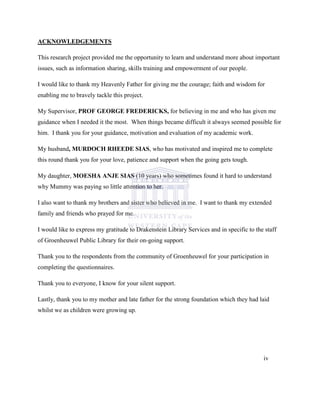 ACKNOWLEDGEMENTS
This research project provided me the opportunity to learn and understand more about important
issues, such as information sharing, skills training and empowerment of our people.
I would like to thank my Heavenly Father for giving me the courage; faith and wisdom for
enabling me to bravely tackle this project.
My Supervisor, PROF GEORGE FREDERICKS, for believing in me and who has given me
guidance when I needed it the most. When things became difficult it always seemed possible for
him. I thank you for your guidance, motivation and evaluation of my academic work.
My husband, MURDOCH RHEEDE SIAS, who has motivated and inspired me to complete
this round thank you for your love, patience and support when the going gets tough.
My daughter, MOESHA ANJE SIAS (10 years) who sometimes found it hard to understand
why Mummy was paying so little attention to her.
I also want to thank my brothers and sister who believed in me. I want to thank my extended
family and friends who prayed for me.
I would like to express my gratitude to Drakenstein Library Services and in specific to the staff
of Groenheuwel Public Library for their on-going support.
Thank you to the respondents from the community of Groenheuwel for your participation in
completing the questionnaires.
Thank you to everyone, I know for your silent support.
Lastly, thank you to my mother and late father for the strong foundation which they had laid
whilst we as children were growing up.
iv
 
 
 
 
 