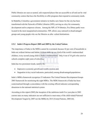 Public libraries are seen as neutral, safe respected places that are accessible to all and can be vital
community centres that have the flexibility to offer programs that respond to community needs.
In Medellin, Columbia a government initiative to build a new future for the city has been
transformed with the Network of Public Libraries (NPL) serving as a key for community
development and to empower citizens. Among the NPL of 34 libraries, five library parks were
located in the most marginalized communities. NPL allows easy outreach to disadvantaged
groups and young people who see the libraries as after -school destinations.
2.5.2 India’s Progress Report 2005 and 2009 by the United Nations
The importance of India to the MDGs cannot be overstated, because 42 per cent of households in
India are without latrines and Indian children make up one-third of the world‟s malnourished
children, every second young child in India is malnourished. Only 4 out of 10 girls who enrol at
schools complete eight years of schooling.
India has two prominent trends, namely the:
 Impressive economic growth and wealth creation and;
 Stagnation in key social indicators, particularly among disadvantaged populations.
India‟s MDGs framework recognizes 53 indicators The United Nations Development Groups
2003 framework for monitoring the eight MDGs. The MDG framework of India has been
contextualized through a concordance with the existing official indicator corresponding
dimension in the national statistical system.
According to this report (2005) the inception of the ambitious tenth Five year plan in 2003
current rates on many indicators are not sufficient to meet many of the child related National
Development Targets by 2007 nor the MDGs by 2015 (United Nations, 2005:64).
28
 
 
 
 
 