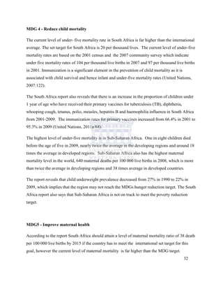 MDG 4 - Reduce child mortality
The current level of under- five mortality rate in South Africa is far higher than the international
average. The set target for South Africa is 20 per thousand lives. The current level of under-five
mortality rates are based on the 2001 census and the 2007 community survey which indicate
under five mortality rates of 104 per thousand live births in 2007 and 97 per thousand live births
in 2001. Immunization is a significant element in the prevention of child mortality as it is
associated with child survival and hence infant and under-five mortality rates (United Nations,
2007:122).
The South Africa report also reveals that there is an increase in the proportion of children under
1 year of age who have received their primary vaccines for tuberculosis (TB), diphtheria,
whooping cough, tetanus, polio, measles, hepatitis B and haemophilia influenza in South Africa
from 2001-2009. The immunization rates for primary vaccines increased from 66.4% in 2001 to
95.3% in 2009 (United Nations, 2011a:88).
The highest level of under-five mortality is in Sub-Saharan Africa. One in eight children died
before the age of five in 2009, nearly twice the average in the developing regions and around 18
times the average in developed regions. Sub-Saharan Africa also has the highest maternal
mortality level in the world, 640 maternal deaths per 100 000 live births in 2008, which is more
than twice the average in developing regions and 38 times average in developed countries.
The report reveals that child underweight prevalence decreased from 27% in 1990 to 22% in
2009, which implies that the region may not reach the MDGs hunger reduction target. The South
Africa report also says that Sub-Saharan Africa is not on track to meet the poverty reduction
target.
MDG5 - Improve maternal health
According to the report South Africa should attain a level of maternal mortality ratio of 38 death
per 100 000 live births by 2015 if the country has to meet the international set target for this
goal, however the current level of maternal mortality is far higher than the MDG target.
32
 
 
 
 
 