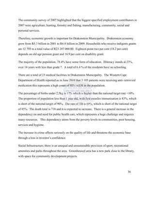 The community survey of 2007 highlighted that the biggest specified employment contributors in
2007 were agriculture, hunting, forestry and fishing, manufacturing, community, social and
personal services.
Therefore, economic growth is important for Drakenstein Municipality. Drakenstein economy
grew from R5.3 billion in 2001 to R6.8 billion in 2009. Households who receive indigents grants
are 12 793 to a total value of R23 287 000.00. Eighteen point two per cent (18.2 per cent)
depends on old age pension grant and 16.9 per cent on disability grant.
The majority of the population, 78.4% have some form of education. Illiteracy stands at 23%,
over 14 years with less than grade 7. A total of 6.4 % of the residents have no schooling.
There are a total of 23 medical facilities in Drakenstein Municipality. The Western Cape
Department of Health reported as in June 2010 that 3 103 patients were receiving anti- retroviral
medication this represents a high count of HIV/AIDS in the population.
The percentage of births under 2,5kg is 17% which is higher than the national target rate <10%.
The proportion of population less than 1 year old, with first measles immunisation is 83%, which
is short of the national target of 90%. The rate of TB is 69%, which is short of the national target
of 85%. The death total is 718 and it is expected to increase. There is a general increase in the
dependency on and need for public health care, which represents a huge challenge and requires
many resources. This dependency stems from the poverty levels in communities, poor housing,
services and hygiene.
The increase in crime affects seriously on the quality of life and threatens the economic base
through a loss in investor‟s confidence.
Social Infrastructure; there is an unequal and unsustainable provision of sport, recreational
amenities and parks throughout the area. Groenheuwel area has a new park close to the library,
with space for community development projects.
36
 
 
 
 
 