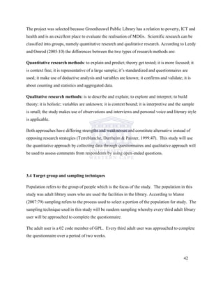 The project was selected because Groenheuwel Public Library has a relation to poverty, ICT and
health and is an excellent place to evaluate the realisation of MDGs. Scientific research can be
classified into groups, namely quantitative research and qualitative research. According to Leedy
and Omrod (2005:10) the differences between the two types of research methods are:
Quantitative research methods: to explain and predict; theory get tested; it is more focused; it
is context free; it is representative of a large sample; it‟s standardized and questionnaires are
used; it make use of deductive analysis and variables are known; it confirms and validate; it is
about counting and statistics and aggregated data.
Qualitative research methods: is to describe and explain; to explore and interpret; to build
theory; it is holistic; variables are unknown; it is context bound; it is interpretive and the sample
is small; the study makes use of observations and interviews and personal voice and literary style
is applicable.
Both approaches have differing strengths and weaknesses and constitute alternative instead of
opposing research strategies (Terreblanche, Durrheim & Painter, 1999:47). This study will use
the quantitative approach by collecting data through questionnaires and qualitative approach will
be used to assess comments from respondents by using open-ended questions.
3.4 Target group and sampling techniques
Population refers to the group of people which is the focus of the study. The population in this
study was adult library users who are used the facilities in the library. According to Maree
(2007:79) sampling refers to the process used to select a portion of the population for study. The
sampling technique used in this study will be random sampling whereby every third adult library
user will be approached to complete the questionnaire.
The adult user is a 02 code member of GPL. Every third adult user was approached to complete
the questionnaire over a period of two weeks.
42
 
 
 
 
 