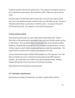 Volunteers assisted to administer the questionnaires. The volunteers were trained in advance on
how to administer the questionnaire. They started from 10:00-17:00pm every day for the two
weeks.
The study made use of observation and counting for those users who were using the internet
daily. Prior to the study the researcher counted the adult users of the library per day. Averages of
100 adults used the library on a daily basis for different reasons. An average of 60 used the
ICT/Internet facility daily. The computers are also used for typing purposes.
3.5 Data collection methods
In this study the questionnaire was used to collect data from adult library users. Mouton
(2001:100) is of the opinion that the questionnaire is the single most common research tool used
in social science. There are different types of questionnaires that can be used namely mailed,
telephonic, self-administered, group administered and hand delivered questionnaires. To allow
for better responses trained volunteers assisted adult users to complete the questionnaires. This
implies that the investigator did not actually meet respondents face to face.
The data collected informed the researcher what the purpose was of the adult users‟ visit to the
library and whether the services rendered by the library addresses the MDGs directly or
indirectly. The questionnaire was available in three official languages namely: Afrikaans,
English and Xhosa due to the diverse culture of Groenheuwel community.
Questionnaires have both advantages and disadvantages
3.5.1 Advantages of questionnaires
Questionnaires are simple and versatile and a cost effective method of data collection.
43
 
 
 
 
 