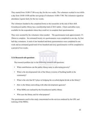 They started from 10:00-17:00 every day for the two weeks. The volunteers worked in two shifts
a day from 10:00-14:00 and the next group of volunteers 14:00-17:00. The volunteers signed an
attendance register daily for the two weeks.
The volunteers handed in the completed forms to the researcher at the end of their shift.
Groenheuwel public library has a membership total of 2015 adults. Chairs and tables were
available for the respondents where they could sit, to complete their questionnaires.
They were assisted by the volunteers when needed. The questionnaire took approximately 15-
20min to complete. An estimated twenty six questionnaires were completed in one day, by four
half-day volunteers. A total of one hundred and thirty questionnaires were completed in one
week and an estimated grand total of two hundred and sixty questionnaires will be completed in
a period of two weeks.
3.5.4 Research sub-questions
The research problem led to the following research sub-questions:
• What contributions can the public library make in alleviating poverty?
• What is the developmental role of the library in terms of building health in the
community?
• What is the role that ICT plays in bridging the so-called digital divide at the library?
• How is the library networking with other development agencies?
• What MDGs are realised by the Groenheuwel public library
• Who uses the library and for what purpose?
The questionnaire used in this study concentrated on the services rendered by the GPL and
realising of the MDGs
45
 
 
 
 
 