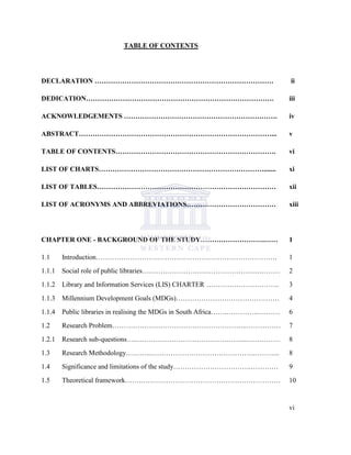 TABLE OF CONTENTS
DECLARATION …………………………………………………………………… ii
DEDICATION………………………………………………………………………. iii
ACKNOWLEDGEMENTS …………………………………………………………. iv
ABSTRACT…………………………………………………………………………... v
TABLE OF CONTENTS……………………………………………………………. vi
LIST OF CHARTS………………………………………………………………....... xi
LIST OF TABLES…………………………………………………………………… xii
LIST OF ACRONYMS AND ABBREVIATIONS………………………………… xiii
CHAPTER ONE - BACKGROUND OF THE STUDY……………………….…… 1
1.1 Introduction……………………………………………………………………. 1
1.1.1 Social role of public libraries…………………………………………………… 2
1.1.2 Library and Information Services (LIS) CHARTER ………………………….. 3
1.1.3 Millennium Development Goals (MDGs)……………………………………… 4
1.1.4 Public libraries in realising the MDGs in South Africa…….…………..….…… 6
1.2 Research Problem…………………………………………………..…………… 7
1.2.1 Research sub-questions…..………………………………………...…………… 8
1.3 Research Methodology………..……………………………………….……….. 8
1.4 Significance and limitations of the study…………………………….………… 9
1.5 Theoretical framework…….……………………………………………………. 10
vi
 
 
 
 
 