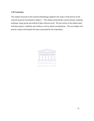 3.10 Conclusion
This chapter focussed on the research methodology applied in the study to find answers to the
research questions formulated in chapter 1. This chapter presented the research design, sampling
technique, target group and method of data collection used. The last section of the chapter dealt
with data analysis, reliability and validity as well as ethical considerations. The next chapter will
present, analyse and interpret the data as presented by the respondents.
48
 
 
 
 
 