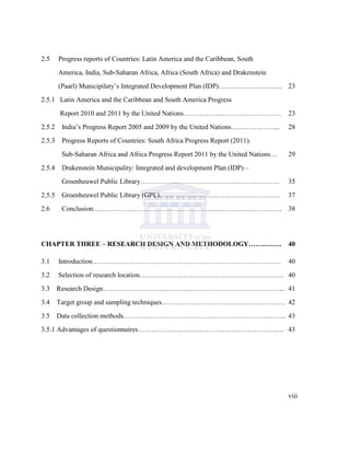 2.5 Progress reports of Countries: Latin America and the Caribbean, South
America, India, Sub-Saharan Africa, Africa (South Africa) and Drakenstein
(Paarl) Municipilaty‟s Integrated Development Plan (IDP)….…………….….….. 23
2.5.1 Latin America and the Caribbean and South America Progress
Report 2010 and 2011 by the United Nations……………...…………….…….… 23
2.5.2 India‟s Progress Report 2005 and 2009 by the United Nations……………….... 28
2.5.3 Progress Reports of Countries: South Africa Progress Report (2011).
Sub-Saharan Africa and Africa Progress Report 2011 by the United Nations… 29
2.5.4 Drakenstein Municipality: Integrated and development Plan (IDP) –
Groenheuwel Public Library………………….………………………………… 35
2.5.5 Groenheuwel Public Library (GPL)……………………..……………………… 37
2.6 Conclusion………………………………………………..……………………… 38
CHAPTER THREE – RESEARCH DESIGN AND METHODOLOGY……..……. 40
3.1 Introduction………….………………………………………………………….… 40
3.2 Selection of research location……………………………………………………… 40
3.3 Research Design…………………………………………………………………….. 41
3.4 Target group and sampling techniques……………………………………………… 42
3.5 Data collection methods……………………………………………………………... 43
3.5.1 Advantages of questionnaires………………………………………………………. 43
viii
 
 
 
 
 