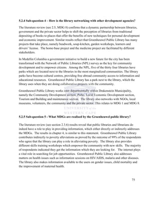 5.2.4 Sub-question 4 – How is the library networking with other development agencies?
The literature review (see 2.5, MDG 8) confirms that a dynamic partnership between libraries,
government and the private sector helps to shift the perception of libraries from traditional
depositing of books to places that offer the benefits of new techniques for personal development
and economic improvement. Similar results reflect that Groenheuwel Public Library has many
projects that take place, namely beadwork, soup-kitchen, garden workshops, learners and
drivers‟ license. The home-base project and the medicine project are facilitated by different
stakeholders.
In Medellin Columbia a government initiative to build a new future for the city has been
transformed with the Network of Public Libraries (NPL) survey as the key for community
development and to empower citizens. Among the NPL, five of the thirty four libraries have
parks which are located next to the libraries in the most marginalized communities. The library
parks have become cultural centres, providing free abroad community access to information and
educational resources. Groenheuwel Public Library has a park next to the library, which the
library uses when they are doing collaborative projects with the community.
Groenheuwel Public Library works inter departmentally within Drakenstein Municipality,
namely the Community Development section, Parks, Local Economic Development section,
Tourism and Building and maintenance section. The library also networks with NGOs, local
museums, volunteers, the community and the private sector. This relates to MDG 1 and MDG 8.
5.2.5 Sub-question 5 - What MDGs are realised by the Groenheuwel public library?
The literature review (see section 2.3.6) results reveal that public libraries and librarians do
indeed have a role to play in providing information, which either directly or indirectly addresses
the MDGs. The results in chapter 4, is similar to this statement. Groenheuwel Public Library
contributes indirectly to poverty alleviations as proved by the outcome of 99% of the respondents
who agree that the library can play a role in alleviating poverty. The library also provides
different skills training workshops which empower the community with new skills. The majority
of respondents indicated they get the information which they are looking for. The internet plays
a vital role in searching for job opportunities. Groenheuwel Public Library also addresses
matters on health issues such as information sessions on HIV/AIDS, malaria and other diseases.
The library also makes information available to the users on gender issues, child mortality and
the improvement of maternal health.
75
 
 
 
 
 