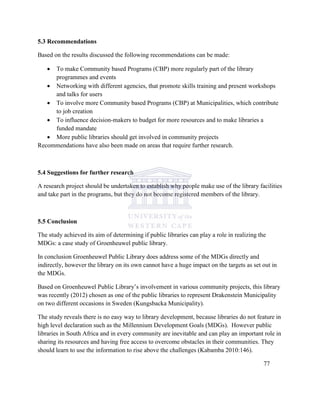 5.3 Recommendations
Based on the results discussed the following recommendations can be made:
 To make Community based Programs (CBP) more regularly part of the library
programmes and events
 Networking with different agencies, that promote skills training and present workshops
and talks for users
 To involve more Community based Programs (CBP) at Municipalities, which contribute
to job creation
 To influence decision-makers to budget for more resources and to make libraries a
funded mandate
 More public libraries should get involved in community projects
Recommendations have also been made on areas that require further research.
5.4 Suggestions for further research
A research project should be undertaken to establish why people make use of the library facilities
and take part in the programs, but they do not become registered members of the library.
5.5 Conclusion
The study achieved its aim of determining if public libraries can play a role in realizing the
MDGs: a case study of Groenheuwel public library.
In conclusion Groenheuwel Public Library does address some of the MDGs directly and
indirectly, however the library on its own cannot have a huge impact on the targets as set out in
the MDGs.
Based on Groenheuwel Public Library‟s involvement in various community projects, this library
was recently (2012) chosen as one of the public libraries to represent Drakenstein Municipality
on two different occasions in Sweden (Kungsbacka Municipality).
The study reveals there is no easy way to library development, because libraries do not feature in
high level declaration such as the Millennium Development Goals (MDGs). However public
libraries in South Africa and in every community are inevitable and can play an important role in
sharing its resources and having free access to overcome obstacles in their communities. They
should learn to use the information to rise above the challenges (Kabamba 2010:146).
77
 
 
 
 
 