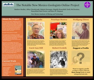 About the Project
This project is an online supplement to Kues,
Lewis, and Leuth’s (2014), A Brief History of
Geological Studies in New Mexico. Since 2013,
technical communication students in a popular
science writing class at New Mexico Tech have
profiled New Mexico scientists and engineers
who have made significant contributions to
the fields of geology, hydrology, geoscience,
planetary science, and more.
The goals of this project are twofold:
•	To recognize the contributions of notable
scientists, mentors, and colleagues and preserve
their stories for future generations of geologists.
•	To provide students with authentic
opportunities to write about science to non-
specialist audiences.
This project is also aligned with current
initiatives such as the MIT and Culture Kettle
collaboration that use narrative and storytelling
to bring science to a broader public (see http://
www.cultureofscienceengagement.net). Our
hope is that these engaging stories of our friends
and colleagues can be a vehicle for sharing our
knowledge with area students and teachers and
with those who wish to know more about our
state’s fascinating geologic history.
You can read the current profiles by visiting the
New Mexico Geological Society website (nmgs.
nmt.edu) or by scanning any of the QR codes in
the bottom left-hand corner of the pictures with a
mobile device.
Suggest a Profile
Penelope BostonKent Condie Wolfgang Elston
Carol Ann Hill Robert Eveleth
Dr. Boston has devoted her career to teaching and
understanding overlapping scientific disciplines.
Despite being told by many people that studying so
many different subjects would be hurtful to her job
prospects, she studies everything that she loves and
has developed a successful career for herself.
Kent Condie’s primary research focus, the origin of
the continents, has taken him to observe billion-year-
old rocks in remote locations around the globe. A
prominent author, Kent Condie has written books and
scientific articles that have become standard references
in various fields of geology.
For over sixty years, Wolf has dedicated his life to the
study of volcanic rocks in New Mexico and around the
world. He is a frequent lecturer in the New Mexico
Humanities Project circuit, where he discusses his own
experiences as a child refugee from Nazi Germany,
motivating students to overcome bullying and
prejudice in school.
Carol Hill grew up in San Diego California in the 1940s.
Carol redefined the mechanisms of cave formation
in Carlsbad Caverns and parts of the Guadalupe
Mountains and developed a controversial new theory
that reshapes the way we think the Grand Canyon was
formed.
Bob Eveleth has researched and documented New
Mexico history relating to mining, the city of Socorro,
and the School of Mines. He has been with the Bureau
of Geology and Mineral Resources for over 35 years
and remains their Senior Mining Engineer, specializing
in Mining Technology, Mining Law, and Mining
History.
Matthew Bradley, Abbey Chesebrough, Makala Hannagan, Magella Honeyfield, Emily McClenahan,
NancyElma Dale Proctor, and Steve W. Simpson
New Mexico Institute of Mining and Technology
Want to suggest a profile
or share a story? Visit our
Story Swap booth or email
ssimpson@nmt.edu.
Current Work
Our students are hard at work researching
and interviewing more of your mentors and
colleagues (see list below).
Andrew Campbell
Charles Chapin
James Fassett
John Hawley
Virginia McLemore
Fred Phillips
Greer Price
William Seager
?
 