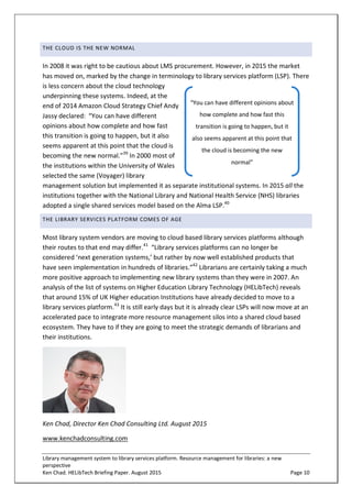 Library management system to library services platform. Resource management for libraries: a new
perspective
Ken Chad. HELibTech Briefing Paper. August 2015 Page 10
THE CLOUD IS THE NEW NORMAL
In 2008 it was right to be cautious about LMS procurement. However, in 2015 the market
has moved on, marked by the change in terminology to library services platform (LSP). There
is less concern about the cloud technology
underpinning these systems. Indeed, at the
end of 2014 Amazon Cloud Strategy Chief Andy
Jassy declared: “You can have different
opinions about how complete and how fast
this transition is going to happen, but it also
seems apparent at this point that the cloud is
becoming the new normal.”39
In 2000 most of
the institutions within the University of Wales
selected the same (Voyager) library
management solution but implemented it as separate institutional systems. In 2015 all the
institutions together with the National Library and National Health Service (NHS) libraries
adopted a single shared services model based on the Alma LSP.40
THE LIBRARY SERVICES PLATFORM COMES OF AGE
Most library system vendors are moving to cloud based library services platforms although
their routes to that end may differ.41
“Library services platforms can no longer be
considered ‘next generation systems,’ but rather by now well established products that
have seen implementation in hundreds of libraries.”42
Librarians are certainly taking a much
more positive approach to implementing new library systems than they were in 2007. An
analysis of the list of systems on Higher Education Library Technology (HELibTech) reveals
that around 15% of UK Higher education Institutions have already decided to move to a
library services platform.43
It is still early days but it is already clear LSPs will now move at an
accelerated pace to integrate more resource management silos into a shared cloud based
ecosystem. They have to if they are going to meet the strategic demands of librarians and
their institutions.
Ken Chad, Director Ken Chad Consulting Ltd. August 2015
www.kenchadconsulting.com
“You can have different opinions about
how complete and how fast this
transition is going to happen, but it
also seems apparent at this point that
the cloud is becoming the new
normal”
 