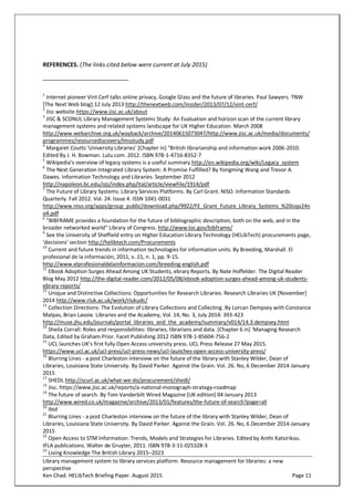 Library management system to library services platform. Resource management for libraries: a new
perspective
Ken Chad. HELibTech Briefing Paper. August 2015 Page 11
REFERENCES. (The links cited below were current at July 2015)
1
Internet pioneer Vint Cerf talks online privacy, Google Glass and the future of libraries. Paul Sawyers. TNW
[The Next Web blog].12 July 2013 http://thenextweb.com/insider/2013/07/12/vint-cerf/
2
Jisc website https://www.jisc.ac.uk/about
3
JISC & SCONUL Library Management Systems Study: An Evaluation and horizon scan of the current library
management systems and related systems landscape for UK Higher Education. March 2008
http://www.webarchive.org.uk/wayback/archive/20140615073047/http://www.jisc.ac.uk/media/documents/
programmes/resourcediscovery/lmsstudy.pdf
4
Margaret Coutts 'University Libraries' [Chapter in] "British librarianship and information work 2006-2010.
Edited By J. H. Bowman. Lulu.com. 2012. ISBN 978-1-4716-8352-7
5
Wikipedia’s overview of legacy systems is a useful summary http://en.wikipedia.org/wiki/Legacy_system
6
The Next Generation Integrated Library System: A Promise Fulfilled? By Yongming Wang and Trevor A.
Dawes. Information Technology and Libraries. September 2012
http://napoleon.bc.edu/ojs/index.php/ital/article/viewFile/1914/pdf
7
The Future of Library Systems: Library Services Platforms. By Carl Grant. NISO. Information Standards
Quarterly. Fall 2012. Vol. 24. Issue 4. ISSN 1041-0031
http://www.niso.org/apps/group_public/download.php/9922/FE_Grant_Future_Library_Systems_%20isqv24n
o4.pdf
8
"BIBFRAME provides a foundation for the future of bibliographic description, both on the web, and in the
broader networked world" Library of Congress. http://www.loc.gov/bibframe/
9
See the University of Sheffield entry on Higher Education Library Technology (HELibTech) procurements page,
‘decisions’ section http://helibtech.com/Procurements
10
Current and future trends in information technologies for information units. By Breeding, Marshall. El
profesional de la información, 2011, v. 21, n. 1, pp. 9-15.
http://www.elprofesionaldelainformacion.com/breeding-english.pdf
11
EBook Adoption Surges Ahead Among UK Students, ebrary Reports. By Nate Hoffelder. The Digital Reader
Blog May 2012 http://the-digital-reader.com/2012/05/08/ebook-adoption-surges-ahead-among-uk-students-
ebrary-reports/
12
Unique and Distinctive Collections: Opportunities for Research Libraries. Research Libraries UK [November]
2014 http://www.rluk.ac.uk/work/rlukudc/
13
Collection Directions: The Evolution of Library Collections and Collecting. By Lorcan Dempsey with Constance
Malpas, Brian Lavoie. Libraries and the Academy, Vol. 14, No. 3, July 2014: 393-423
http://muse.jhu.edu/journals/portal_libraries_and_the_academy/summary/v014/14.3.dempsey.html
14
Sheila Corrall: Roles and responsibilities: libraries, librarians and data. [Chapter 6 in] 'Managing Research
Data, Edited by Graham Prior. Facet Publishing 2012 ISBN 978-1-85604-756-2
15
UCL launches UK’s first fully Open Access university press. UCL Press Release 27 May 2015.
https://www.ucl.ac.uk/ucl-press/ucl-press-news/ucl-launches-open-access-university-press/
16
Blurring Lines - a post Charleston interview on the future of the library with Stanley Wilder, Dean of
Libraries, Louisiana State University. By David Parker. Against the Grain. Vol. 26. No, 6 December 2014-January
2015
17
SHEDL http://scurl.ac.uk/what-we-do/procurement/shedl/
18
Jisc. https://www.jisc.ac.uk/reports/a-national-monograph-strategy-roadmap
19
The future of search. By Tom Vanderbilt Wired Magazine [UK edition] 04 January 2013
http://www.wired.co.uk/magazine/archive/2013/01/features/the-future-of-search?page=all
20
Ibid
21
Blurring Lines - a post Charleston interview on the future of the library with Stanley Wilder, Dean of
Libraries, Louisiana State University. By David Parker. Against the Grain. Vol. 26. No, 6 December 2014-January
2015
22
Open Access to STM Information: Trends, Models and Strategies for Libraries. Edited by Anthi Katsirikou.
IFLA publications. Walter de Gruyter, 2011. ISBN 978-3-11-025328-3
23
Living Knowledge The British Library 2015–2023
 