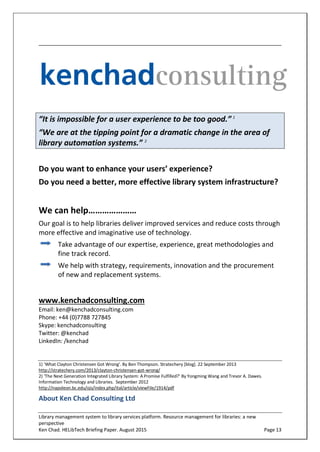 Library management system to library services platform. Resource management for libraries: a new
perspective
Ken Chad. HELibTech Briefing Paper. August 2015 Page 13
“It is impossible for a user experience to be too good.” 1
“We are at the tipping point for a dramatic change in the area of
library automation systems.” 2
Do you want to enhance your users’ experience?
Do you need a better, more effective library system infrastructure?
We can help…………………
Our goal is to help libraries deliver improved services and reduce costs through
more effective and imaginative use of technology.
Take advantage of our expertise, experience, great methodologies and
fine track record.
We help with strategy, requirements, innovation and the procurement
of new and replacement systems.
www.kenchadconsulting.com
Email: ken@kenchadconsulting.com
Phone: +44 (0)7788 727845
Skype: kenchadconsulting
Twitter: @kenchad
LinkedIn: /kenchad
1) ‘What Clayton Christensen Got Wrong’. By Ben Thompson. Stratechery [blog]. 22 September 2013
http://stratechery.com/2013/clayton-christensen-got-wrong/
2) ‘The Next Generation Integrated Library System: A Promise Fulfilled?’ By Yongming Wang and Trevor A. Dawes.
Information Technology and Libraries. September 2012
http://napoleon.bc.edu/ojs/index.php/ital/article/viewFile/1914/pdf
About Ken Chad Consulting Ltd
 