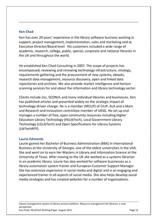 Library management system to library services platform. Resource management for libraries: a new
perspective
Ken Chad. HELibTech Briefing Paper. August 2015 Page 14
Ken Chad
Ken has over 20 years’ experience in the library software business working in
support, project management, implementation, sales and marketing and at
Executive Director/Board level. His customers included a wide range of
academic, research, college, public, special, corporate and national libraries in
the UK and throughout the world.
He established Ken Chad Consulting in 2007. The scope of projects has
encompassed, reviewing and renewing technology infrastructure, strategy,
requirements gathering and the procurement of new systems, ebooks,
research data management, resource discovery, open and linked data
repositories and archives. We also provide market intelligence and horizon
scanning services for and about the information and library technology sector.
Clients include Jisc, SCONUL and many individual libraries and businesses. Ken
has published articles and presented widely on the strategic impact of
technology-driven change. He is a member (MCLIP) of CILIP, ALA and a Main
and Research and Innovation committee member of UKSG. He set up and
manages a number of free, open community resources including Higher
Education Library Technology (HELibTech), Local Government Library
Technology (LGLibTech) and Open Specifications for Library Systems
(LibTechRFP).
Laurie Edmonds
Laurie gained her Bachelor of Business Administration (BBA) in International
Business at the University of Georgia, one of the oldest universities in the USA.
She and went on to earn her Masters in Library and Information Science at the
University of Texas. After moving to the UK she worked as a systems librarian
in an academic library. Laurie has also worked for software businesses as a
library automation system trainer and European Customer Support Manager.
She has extensive experience in social media and digital and is an engaging and
experienced trainer in all aspects of social media. She also helps develop social
media strategies and has created websites for a number of organizations.
 