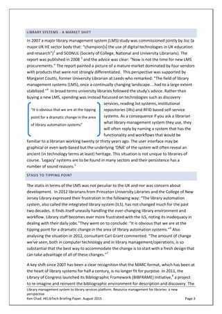 Library management system to library services platform. Resource management for libraries: a new
perspective
Ken Chad. HELibTech Briefing Paper. August 2015 Page 3
LIBRARY SYSTEMS - A MARKET SHIFT
In 2007 a major library management system (LMS) study was commissioned jointly by Jisc (a
major UK HE sector body that: “champion[s] the use of digital technologies in UK education
and research”)2
and SCONUL (Society of College, National and University Librarians). The
report was published in 2008 3
and the advice was clear: “Now is not the time for new LMS
procurements.” The report painted a picture of a mature market dominated by four vendors
with products that were not strongly differentiated. This perspective was supported by
Margaret Coutts, former University Librarian at Leeds who remarked: "The field of library
management systems (LMS), once a continually changing landscape....had to a large extent
stabilized."4
In broad terms university libraries followed the study’s advice. Rather than
buying a new LMS, spending was instead focussed on technologies such as discovery
services, reading list systems, institutional
repositories (IRs) and RFID based self-service
systems. As a consequence if you ask a librarian
what library management system they use, they
will often reply by naming a system that has the
functionality and workflows that would be
familiar to a librarian working twenty or thirty years ago. The user interface may be
graphical or even web-based but the underlying ‘DNA’ of the system will often reveal an
ancient (in technology terms at least) heritage. This situation is not unique to libraries of
course. ‘Legacy’ systems are to be found in many sectors and their persistence has a
number of sound reasons.5
STASIS TO TIPPING POINT
The statis in terms of the LMS was not peculiar to the UK and nor was concern about
development. In 2012 librarians from Princeton University Libraries and the College of New
Jersey Library expressed their frustration in the following way: “The library automation
system, also called the integrated library system (ILS), has not changed much for the past
two decades. It finds itself uneasily handling the ever-changing library environment and
workflow. Library staff becomes ever more frustrated with the ILS, noting its inadequacy in
dealing with their daily jobs.”They went on to conclude: “It is obvious that we are at the
tipping point for a dramatic change in the area of library automation systems.”6
Also
analysing the situation in 2012, consultant Carl Grant commented: “The amount of change
we’ve seen, both in computer technology and in library management/operations, is so
substantial that the best way to accommodate the change is to start with a fresh design that
can take advantage of all of these changes.”7
A key shift since 2007 has been a clear recognition that the MARC format, which has been at
the heart of library systems for half a century, is no longer fit for purpose. In 2011, the
Library of Congress launched its Bibliographic Framework (BIBFRAME) Initiative,8
a project
to re-imagine and reinvent the bibliographic environment for description and discovery. The
“It is obvious that we are at the tipping
point for a dramatic change in the area
of library automation systems”
 