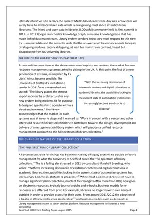 Library management system to library services platform. Resource management for libraries: a new
perspective
Ken Chad. HELibTech Briefing Paper. August 2015 Page 4
ultimate objective is to replace the current MARC-based ecosystem. Any new ecosystem will
surely have to embrace linked data which is now gaining much more attention from
librarians. The linked and open data in libraries (LODLAM) community held its first summit in
2011. In 2012 Google launched its Knowledge Graph, a massive knowledgebase that has
made linked data mainstream. Library system vendors know they must respond to this new
focus on metadata and the semantic web. But the answer won’t be enhancements to legacy
cataloguing modules. Local cataloguing, at least for mainstream content, has all but
disappeared from UK university libraries.
THE RISE OF THE LIBRARY SERVICES PLATFORM (LSP)
At around the same time as the above-mentioned reports and reviews, the market for new
resource management systems started to pick up in the UK. At this point the first of a new
generation of systems, exemplified by Ex
Libris’ Alma, became credible. The
University of Sheffield’s invitation to
tender in 20119
was a watershed and
stated: “The library places the utmost
importance on the architecture for any
new system being modern, fit for purpose
& designed specifically to operate within a
cloud environment.” The library
acknowledged that the market for such
systems was at an early stage and it wanted to: “Work in concert with a vendor and other
interested research library stakeholders to contribute towards the design, development and
delivery of a next generation library system which will produce a unified resource
management approach to the full spectrum of library collections.”
THE CHANGING NATURE OF THE LIBRARY COLLECTION
“THE FULL SPECTRUM OF LIBRARY COLLECTIONS”
A key pressure point for change has been the inability of legacy systems to provide effective
management for what the University of Sheffield called the “full spectrum of library
collections.” This is a failing also stressed in 2011 by consultant Marshall Breeding, who
wrote: “With the increasing dominance of electronic content and digital collections in
academic libraries, the capabilities lacking in the current slate of automation systems has
increasingly become an obstacle to progress.”10
While most academic libraries still have to
manage significant print collections, much of their budget (often more than 80%) now goes
on electronic resources, typically journal articles and e-books. Business models for e-
resources are different from print. For example, libraries no longer have to own content
outright in order to provide access for their users. From around 2011/2012 the adoption of
e-books in UK universities has accelerated 11
and business models such as demand (or
“With the increasing dominance of
electronic content and digital collections in
academic libraries, the capabilities lacking in
the current slate of automation systems has
increasingly become an obstacle to
progress”
 