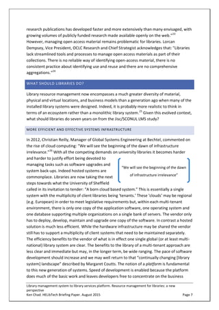 Library management system to library services platform. Resource management for libraries: a new
perspective
Ken Chad. HELibTech Briefing Paper. August 2015 Page 7
research publications has developed faster and more extensively than many envisaged, with
growing volumes of publicly funded research made available openly on the web.”23
However, managing open access material remains problematic for libraries. Lorcan
Dempsey, Vice President, OCLC Research and Chief Strategist acknowledges that: "Libraries
lack streamlined tools and processes to manage open access materials as part of their
collections. There is no reliable way of identifying open-access material, there is no
consistent practice about identifying use and reuse and there are no comprehensive
aggregations.”24
WHAT SHOULD LIBRARIES DO?
Library resource management now encompasses a much greater diversity of material,
physical and virtual locations, and business models than a generation ago when many of the
installed library systems were designed. Indeed, it is probably more realistic to think in
terms of an ecosystem rather than a monolithic library system.25
Given this evolved context,
what should libraries do seven years on from the Jisc/SCONUL LMS study?
MORE EFFICIENT AND EFFECTIVE SYSTEMS INFRASTRUCTURE
In 2012, Christian Reilly, Manager of Global Systems Engineering at Bechtel, commented on
the rise of cloud computing: “We will see the beginning of the dawn of infrastructure
irrelevance.”26
With all the competing demands on university libraries it becomes harder
and harder to justify effort being devoted to
managing tasks such as software upgrades and
system back-ups. Indeed hosted systems are
commonplace. Libraries are now taking the next
steps towards what the University of Sheffield
called in its invitation to tender: “A born cloud based system.” This is essentially a single
system with the multiplicity of client libraries being ‘tenants.’ These ‘clouds’ may be regional
(e.g. European) in order to meet legislative requirements but, within each multi-tenant
environment, there is only one copy of the application software, one operating system and
one database supporting multiple organizations on a single bank of servers. The vendor only
has to deploy, develop, maintain and upgrade one copy of the software. In contrast a hosted
solution is much less efficient. While the hardware infrastructure may be shared the vendor
still has to support a multiplicity of client systems that need to be maintained separately.
The efficiency benefits to the vendor of what is in effect one single global (or at least multi-
national) library system are clear. The benefits to the library of a multi-tenant approach are
less clear and immediate but may, in the longer term, be wide ranging. The pace of software
development should increase and we may well return to that “continually changing [library
system] landscape” described by Margaret Coutts. The notion of a platform is fundamental
to this new generation of systems. Speed of development is enabled because the platform
does much of the basic work and leaves developers free to concentrate on the business
“We will see the beginning of the dawn
of infrastructure irrelevance”
 