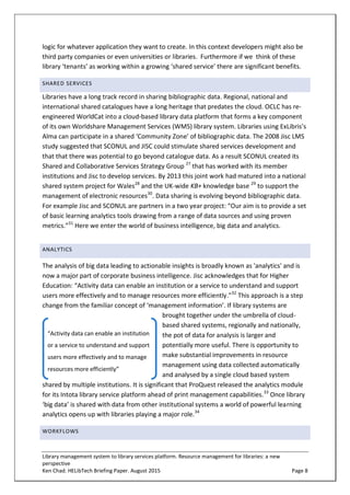 Library management system to library services platform. Resource management for libraries: a new
perspective
Ken Chad. HELibTech Briefing Paper. August 2015 Page 8
logic for whatever application they want to create. In this context developers might also be
third party companies or even universities or libraries. Furthermore if we think of these
library ‘tenants’ as working within a growing ‘shared service’ there are significant benefits.
SHARED SERVICES
Libraries have a long track record in sharing bibliographic data. Regional, national and
international shared catalogues have a long heritage that predates the cloud. OCLC has re-
engineered WorldCat into a cloud-based library data platform that forms a key component
of its own Worldshare Management Services (WMS) library system. Libraries using ExLibris’s
Alma can participate in a shared ‘Community Zone’ of bibliographic data. The 2008 Jisc LMS
study suggested that SCONUL and JISC could stimulate shared services development and
that that there was potential to go beyond catalogue data. As a result SCONUL created its
Shared and Collaborative Services Strategy Group 27
that has worked with its member
institutions and Jisc to develop services. By 2013 this joint work had matured into a national
shared system project for Wales28
and the UK-wide KB+ knowledge base 29
to support the
management of electronic resources30
. Data sharing is evolving beyond bibliographic data.
For example Jisc and SCONUL are partners in a two year project: “Our aim is to provide a set
of basic learning analytics tools drawing from a range of data sources and using proven
metrics.”31
Here we enter the world of business intelligence, big data and analytics.
ANALYTICS
The analysis of big data leading to actionable insights is broadly known as 'analytics' and is
now a major part of corporate business intelligence. Jisc acknowledges that for Higher
Education: “Activity data can enable an institution or a service to understand and support
users more effectively and to manage resources more efficiently.”32
This approach is a step
change from the familiar concept of ‘management information’. If library systems are
brought together under the umbrella of cloud-
based shared systems, regionally and nationally,
the pot of data for analysis is larger and
potentially more useful. There is opportunity to
make substantial improvements in resource
management using data collected automatically
and analysed by a single cloud based system
shared by multiple institutions. It is significant that ProQuest released the analytics module
for its Intota library service platform ahead of print management capabilities.33
Once library
‘big data’ is shared with data from other institutional systems a world of powerful learning
analytics opens up with libraries playing a major role.34
WORKFLOWS
“Activity data can enable an institution
or a service to understand and support
users more effectively and to manage
resources more efficiently”
 